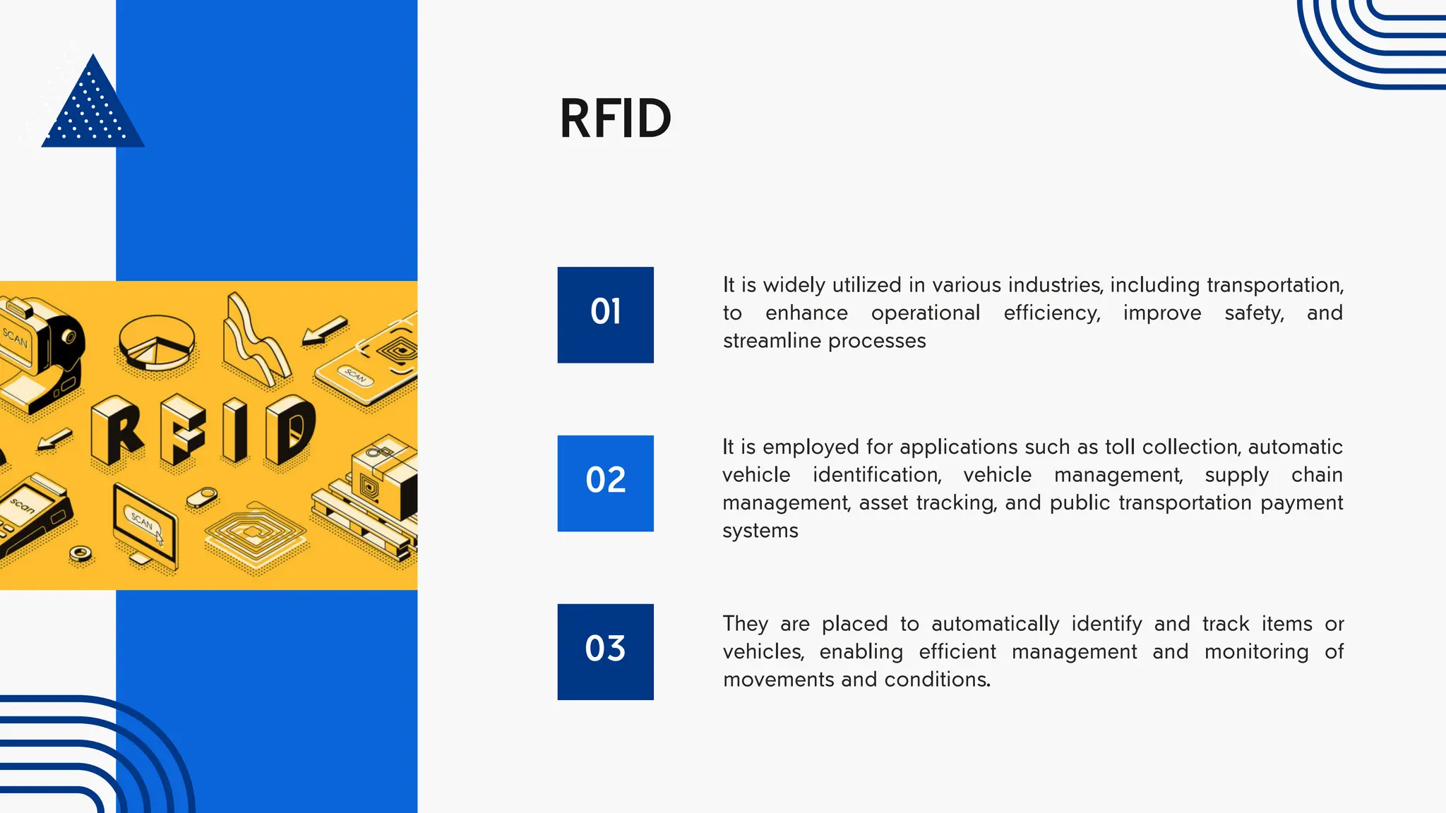 RFID
01
It is widely utilized in various industries, including transportation,
to enhance operational efficiency, improve safety, and
streamline processes
02
It is employed for applications such as toll collection, automatic
vehicle identification, vehicle management, supply chain
management, asset tracking, and public transportation payment
systems
03
They are placed to automatically identify and track items or
vehicles, enabling efficient management and monitoring of
movements and conditions.
 