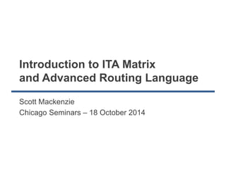 Introduction to ITA Matrix 
and Advanced Routing Language 
Scott Mackenzie 
Chicago Seminars – 18 October 2014 
 