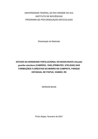 UNIVERSIDADE FEDERAL DO RIO GRANDE DO SUL
INSTITUTO DE BIOCIÊNCIAS
PROGRAMA DE PÓS-GRADUAÇÃO EM ECOLOGIA

Dissertação de Mestrado

ESTUDO DA DENSIDADE POPULACIONAL DO BUGIO-RUIVO Alouatta
guariba clamitans (CABRERA, 1940) (PRIMATES, ATELIDAE) NAS
FORMAÇÕES FLORESTAIS DO MORRO DO CAMPISTA, PARQUE
ESTADUAL DE ITAPUÃ, VIAMÃO, RS

GERSON BUSS

Porto Alegre, fevereiro de 2001

 