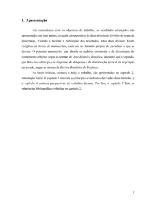 1. Apresentação
Em consonância com os objetivos do trabalho, os resultados alcançados são
apresentados em duas partes, as quais correspondem às duas principais divisões do texto da
dissertação. Visando a facilitar a publicação dos resultados, estas duas divisões foram
redigidas na forma de manuscritos, cada um no formato próprio do periódico a que se
destina. O primeiro manuscrito, que aborda os padrões estruturais e de diversidade do
componente arbóreo, segue as normas do Acta Botanica Brasilica, enquanto que o segundo,
que trata das estratégias de dispersão de diásporos e de distribuição vertical da vegetação
em estudo, segue as normas da Revista Brasileira de Botânica.
As bases teóricas, comuns a todo o trabalho, são apresentadas no capítulo 2,
Introdução Geral. O capítulo 3 sintetiza as principais conclusões derivadas deste trabalho, e
o capítulo 4 assinala perspectivas de trabalhos futuros. Por fim, o capítulo 5 lista as
referências bibliográficas referidas no capítulo 2.

1

 