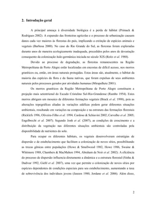 2. Introdução geral
A principal ameaça à diversidade biológica é a perda de hábitat (Primack &
Rodrigues 2002). A expansão das fronteiras agrícolas e o processo de urbanização causam
danos cada vez maiores às florestas do país, implicando a extinção de espécies animais e
vegetais (Barbosa 2000). No caso do Rio Grande do Sul, as florestas foram exploradas
durante anos de maneira ecologicamente inadequada, precedidos pelos anos de devastação
consequente da colonização ítalo-germânica iniciada no século XIX (Reitz et al. 1988).
Devido ao processo de degradação, as florestas remanescentes na Região
Metropolitana de Porto Alegre estão localizadas em encostas de difícil acesso, nos morros
graníticos ou, então, em áreas naturais protegidas. Estas áreas são, atualmente, o hábitat da
maioria das espécies da flora e da fauna nativas, que foram expulsas de seus ambientes
naturais pelos processos gerados por atividades humanas (Mirapalhete 2001).
Os morros graníticos da Região Metropolitana de Porto Alegre constituem a
projeção mais setentrional do Escudo Cristalino Sul-Rio-Grandense (Rambo 1954). Estes
morros abrigam um mosaico de diferentes formações vegetais (Brack et al. 1998), pois as
alterações topográficas aliadas às variações edáficas podem gerar diferentes situações
ambientais, resultando em variações na composição e na estrutura das formações florestais
(Ricklefs 1996, Oliveira-Filho et al. 1994, Cardoso & Schiavini 2002; Carvalho et al. 2005;
Engelbrecht et al. 2007). Segundo Jonh et al. (2007), as condições de crescimento e a
distribuição da vegetação nas diferentes situações ambientais são controladas pela
disponibilidade de nutrientes do solo.
Para ocupar os diferentes hábitats, os vegetais desenvolveram estratégias de
dispersão e de estabelecimento que facilitam a colonização de novos sítios, possibilitando
as trocas gênicas entre populações (Howe & Smallwood 1982, Howe 1986, Swaine &
Whitmore 1988, Chambers & MacMahon 1994, Abraham de Noir et al. 2002). A eficiência
do processo de dispersão influencia diretamente a dinâmica e a estrutura florestal (Sinha &
Dadivar 1992, Giehl et al. 2007), uma vez que permite a colonização de novos sítios por
espécies dependentes de condições especiais para seu estabelecimento, aumentando a taxa
de sobrevivência dos indivíduos jovens (Janzen 1980, Jordano et al. 2006). Além disso,

2

 