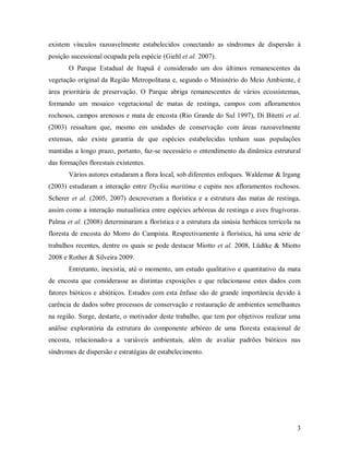 existem vínculos razoavelmente estabelecidos conectando as síndromes de dispersão à
posição sucessional ocupada pela espécie (Giehl et al. 2007).
O Parque Estadual de Itapuã é considerado um dos últimos remanescentes da
vegetação original da Região Metropolitana e, segundo o Ministério do Meio Ambiente, é
área prioritária de preservação. O Parque abriga remanescentes de vários ecossistemas,
formando um mosaico vegetacional de matas de restinga, campos com afloramentos
rochosos, campos arenosos e mata de encosta (Rio Grande do Sul 1997), Di Bitetti et al.
(2003) ressaltam que, mesmo em unidades de conservação com áreas razoavelmente
extensas, não existe garantia de que espécies estabelecidas tenham suas populações
mantidas a longo prazo, portanto, faz-se necessário o entendimento da dinâmica estrutural
das formações florestais existentes.
Vários autores estudaram a flora local, sob diferentes enfoques. Waldemar & Irgang
(2003) estudaram a interação entre Dyckia maritima e cupins nos afloramentos rochosos.
Scherer et al. (2005, 2007) descreveram a florística e a estrutura das matas de restinga,
assim como a interação mutualística entre espécies arbóreas de restinga e aves frugívoras.
Palma et al. (2008) determinaram a florística e a estrutura da sinúsia herbácea terrícola na
floresta de encosta do Morro do Campista. Respectivamente à florística, há uma série de
trabalhos recentes, dentre os quais se pode destacar Miotto et al. 2008, Lüdtke & Miotto
2008 e Rother & Silveira 2009.
Entretanto, inexistia, até o momento, um estudo qualitativo e quantitativo da mata
de encosta que considerasse as distintas exposições e que relacionasse estes dados com
fatores bióticos e abióticos. Estudos com esta ênfase são de grande importância devido à
carência de dados sobre processos de conservação e restauração de ambientes semelhantes
na região. Surge, destarte, o motivador deste trabalho, que tem por objetivos realizar uma
análise exploratória da estrutura do componente arbóreo de uma floresta estacional de
encosta, relacionado-a a variáveis ambientais, além de avaliar padrões bióticos nas
síndromes de dispersão e estratégias de estabelecimento.

3

 