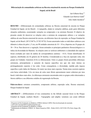 Diferenciação de comunidades arbóreas na floresta estacional de encosta no Parque Estadual de
Itapuã, sul do Brasil
Jair Gilberto Kray1,2
Eduardo Luís Hettwer Giehl3,
João André Jarenkow4
RESUMO – (Diferenciação de comunidades arbóreas na floresta estacional de encosta no Parque
Estadual de Itapuã, sul do Brasil) - A topografia, aliada às variações edáficas, pode gerar diferentes
situações ambientais, ocasionando variações na composição e na estrutura florestal. O objetivo do
presente estudo foi descrever as relações entre a estrutura do componente arbóreo e as variações
edáficas de uma floresta estacional de encosta, em diferentes faces de exposição, no Parque Estadual de
Itapuã, sul do Brasil. (30°12´06”S e 51°02´45”O). Foram amostrados todos os indivíduos arbóreos com
diâmetro à altura do peito ≥ 5 cm, em 90 unidades amostrais de 10 × 10 m, dispostas em 10 grupos de
30 × 30 m. Para descrever a vegetação, foram estimados os principais parâmetros fitossociológicos e o
índice de diversidade de Shannon. As relações entre as variáveis ambientais e a densidade das espécies
foram avaliadas por meio de análise de correspondência canônica – CCA. Foram identificadas 52
espécies, distribuídas em 42 gêneros de 28 famílias. Considerando-se a face de exposição solar, três
grupos de Unidades Amostrais (UA) se diferenciaram. Entre os grupos foram percebidas diferenças
estruturais, principalmente o aumento da riqueza específica nos que são mais intensa ou
prolongadamente expostos à luz solar. Como consequência, a diversidade, medida pela riqueza
específica e pelo índice de Shannon, foi maior nas áreas mais expostas. Nestas áreas ocorrem espécies
com baixa seletividade. UAs em áreas de solos mais férteis apresentaram maior cobertura por área
basal e indivíduos mais altos. As diferenças estruturais encontradas entre os grupos estão relacionadas a
fatores edáficos e aos diferentes estádios de regeneração da floresta.

Palavras-chave: estrutura comunitária, componente arbóreo, exposição solar, floresta estacional,
Parque Estadual de Itapuã
ABSTRACT – (Differentiation of tree communities in the hillside seasonal forest in the Parque
Estadual de Itapuã, southern Brazil) - Topographic and edaphic variations can create different
1

Programa de Pós-Graduação em Botânica, UFRGS, bolsista CAPES. Parte da dissertação de mestrado.
Autor para correspondência:jgrkray@gmail.com
3
Programa de Pós-Graduação em Botânica, UFRGS
4
Departamento de Botânica, UFRGS. Av. Bento Gonçalves 9500 – Prédio 43433, CEP 91501-970, Porto Alegre, RS,
Brasil.
2

5

 