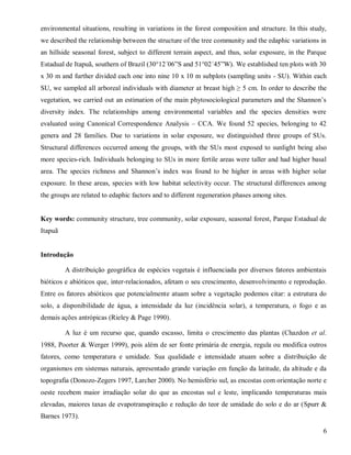 environmental situations, resulting in variations in the forest composition and structure. In this study,
we described the relationship between the structure of the tree community and the edaphic variations in
an hillside seasonal forest, subject to different terrain aspect, and thus, solar exposure, in the Parque
Estadual de Itapuã, southern of Brazil (30°12´06”S and 51°02´45”W). We established ten plots with 30
x 30 m and further divided each one into nine 10 x 10 m subplots (sampling units - SU). Within each
SU, we sampled all arboreal individuals with diameter at breast high ≥ 5 cm. In order to describe the
vegetation, we carried out an estimation of the main phytosociological parameters and the Shannon’s
diversity index. The relationships among environmental variables and the species densities were
evaluated using Canonical Correspondence Analysis – CCA. We found 52 species, belonging to 42
genera and 28 families. Due to variations in solar exposure, we distinguished three groups of SUs.
Structural differences occurred among the groups, with the SUs most exposed to sunlight being also
more species-rich. Individuals belonging to SUs in more fertile areas were taller and had higher basal
area. The species richness and Shannon’s index was found to be higher in areas with higher solar
exposure. In these areas, species with low habitat selectivity occur. The structural differences among
the groups are related to edaphic factors and to different regeneration phases among sites.

Key words: community structure, tree community, solar exposure, seasonal forest, Parque Estadual de
Itapuã

Introdução
A distribuição geográfica de espécies vegetais é influenciada por diversos fatores ambientais
bióticos e abióticos que, inter-relacionados, afetam o seu crescimento, desenvolvimento e reprodução.
Entre os fatores abióticos que potencialmente atuam sobre a vegetação podemos citar: a estrutura do
solo, a disponibilidade de água, a intensidade da luz (incidência solar), a temperatura, o fogo e as
demais ações antrópicas (Rieley & Page 1990).
A luz é um recurso que, quando escasso, limita o crescimento das plantas (Chazdon et al.
1988, Poorter & Werger 1999), pois além de ser fonte primária de energia, regula ou modifica outros
fatores, como temperatura e umidade. Sua qualidade e intensidade atuam sobre a distribuição de
organismos em sistemas naturais, apresentado grande variação em função da latitude, da altitude e da
topografia (Donozo-Zegers 1997, Larcher 2000). No hemisfério sul, as encostas com orientação norte e
oeste recebem maior irradiação solar do que as encostas sul e leste, implicando temperaturas mais
elevadas, maiores taxas de evapotranspiração e redução do teor de umidade do solo e do ar (Spurr &
Barnes 1973).
6

 