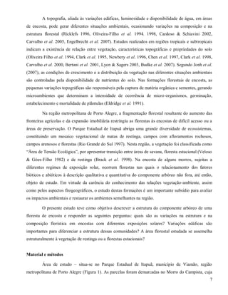 A topografia, aliada às variações edáficas, luminosidade e disponibilidade de água, em áreas
de encosta, pode gerar diferentes situações ambientais, ocasionando variações na composição e na
estrutura florestal (Ricklefs 1996, Oliveira-Filho et al. 1994, 1998, Cardoso & Schiavini 2002,
Carvalho et al. 2005, Engelbrecht et al. 2007). Estudos realizados em regiões tropicais e subtropicais
indicam a existência de relação entre vegetação, características topográficas e propriedades do solo
(Oliveira Filho et al. 1994, Clark et al. 1995, Newbery et al. 1996, Chen et al. 1997, Clark et al. 1998,
Carvalho et al. 2000, Bertani et al. 2001, Lyon & Sagers 2003, Budke et al. 2007). Segundo Jonh et al.
(2007), as condições de crescimento e a distribuição da vegetação nas diferentes situações ambientais
são controladas pela disponibilidade de nutrientes do solo. Nas formações florestais de encosta, as
pequenas variações topográficas são responsáveis pela captura de matéria orgânica e sementes, gerando
microambientes que determinam a intensidade de ocorrência de micro-organismos, germinação,
estabelecimento e mortalidade de plântulas (Eldridge et al. 1991).
Na região metropolitana de Porto Alegre, a fragmentação florestal resultante do aumento das
fronteiras agrícolas e da expansão imobiliária restringiu as florestas às encostas de difícil acesso ou a
áreas de preservação. O Parque Estadual de Itapuã abriga uma grande diversidade de ecossistemas,
constituindo um mosaico vegetacional de matas de restinga, campos com afloramentos rochosos,
campos arenosos e florestas (Rio Grande do Sul 1997). Nesta região, a vegetação foi classificada como
“Área de Tensão Ecológica”, por apresentar transição entre áreas de savana, floresta estacional (Veloso
& Góes-Filho 1982) e de restinga (Brack et al. 1998). Na encosta de alguns morros, sujeitas a
diferentes regimes de exposição solar, ocorrem florestas nas quais o relacionamento dos fatores
bióticos e abióticos à descrição qualitativa e quantitativa do componente arbóreo não fora, até então,
objeto de estudo. Em virtude da carência do conhecimento das relações vegetação-ambiente, assim
como pelos aspectos fitogeográficos, o estudo destas formações é um importante subsídio para avaliar
os impactos ambientais e restaurar os ambientes semelhantes na região.
O presente estudo teve como objetivo descrever a estrutura do componente arbóreo de uma
floresta de encosta e responder as seguintes perguntas: quais são as variações na estrutura e na
composição florística em encostas com diferentes exposições solares? Variações edáficas são
importantes para diferenciar a estrutura dessas comunidades? A área florestal estudada se assemelha
estruturalmente à vegetação de restinga ou a florestas estacionais?

Material e métodos
Área de estudo – situa-se no Parque Estadual de Itapuã, município de Viamão, região
metropolitana de Porto Alegre (Figura 1). As parcelas foram demarcadas no Morro do Campista, cuja
7

 