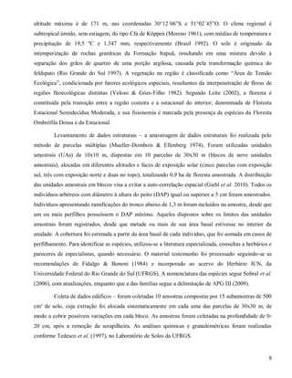 altitude máxima é de 171 m, nas coordenadas 30°12´06”S e 51°02´45”O. O clima regional é
subtropical úmido, sem estiagem, do tipo Cfa de Köppen (Moreno 1961), com médias de temperatura e
precipitação de 19,5 ºC e 1.347 mm, respectivamente (Brasil 1992). O solo é originado da
intemperização de rochas graníticas da Formação Itapuã, resultando em uma mistura devido à
separação dos grãos de quartzo de uma porção argilosa, causada pela transformação química do
feldspato (Rio Grande do Sul 1997). A vegetação na região é classificada como “Área de Tensão
Ecológica”, condicionada por fatores ecológicos especiais, resultantes da interpenetração de floras de
regiões fitoecológicas distintas (Veloso & Góes-Filho 1982). Segundo Leite (2002), a floresta é
constituída pela transição entre a região costeira e a estacional do interior, denominada de Floresta
Estacional Semidecídua Moderada, e sua fisionomia é marcada pela presença de espécies da Floresta
Ombrófila Densa e da Estacional.
Levantamento de dados estruturais – a amostragem de dados estruturais foi realizada pelo
método de parcelas múltiplas (Mueller-Dombois & Ellenberg 1974). Foram utilizadas unidades
amostrais (UAs) de 10x10 m, dispostas em 10 parcelas de 30x30 m (blocos de nove unidades
amostrais), alocadas em diferentes altitudes e faces de exposição solar (cinco parcelas com exposição
sul, três com exposição norte e duas no topo), totalizando 0,9 ha de floresta amostrada. A distribuição
das unidades amostrais em blocos visa a evitar a auto-correlação espacial (Giehl et al. 2010). Todos os
indivíduos arbóreos com diâmetro à altura do peito (DAP) igual ou superior a 5 cm foram amostrados.
Indivíduos apresentando ramificações do tronco abaixo de 1,3 m foram incluídos na amostra, desde que
um ou mais perfilhos possuíssem o DAP mínimo. Aqueles dispostos sobre os limites das unidades
amostrais foram registrados, desde que metade ou mais de sua área basal estivesse no interior da
unidade. A cobertura foi estimada a partir da área basal de cada indivíduo, que foi somada em casos de
perfilhamento. Para identificar as espécies, utilizou-se a literatura especializada, consultas a herbários e
pareceres de especialistas, quando necessário. O material testemunho foi processado seguindo-se as
recomendações de Fidalgo & Bononi (1984) e incorporado ao acervo do Herbário ICN, da
Universidade Federal do Rio Grande do Sul (UFRGS). A nomenclatura das espécies segue Sobral et al.
(2006), com atualizações, enquanto que a das famílias segue a delimitação de APG III (2009).
Coleta de dados edáficos – foram coletadas 10 amostras compostas por 15 subamostras de 500
cm³ de solo, cuja extração foi alocada sistematicamente em cada uma das parcelas de 30x30 m, de
modo a cobrir possíveis variações em cada bloco. As amostras foram coletadas na profundidade de 020 cm, após a remoção da serapilheira. As análises químicas e granulométricas foram realizadas
conforme Tedesco et al. (1997), no Laboratório de Solos da UFRGS.

8

 