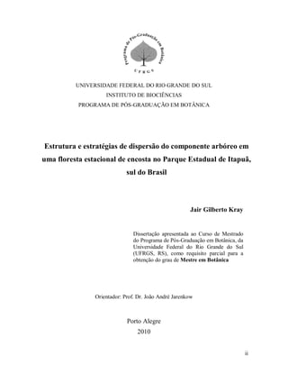 UNIVERSIDADE FEDERAL DO RIO GRANDE DO SUL
INSTITUTO DE BIOCIÊNCIAS
PROGRAMA DE PÓS-GRADUAÇÃO EM BOTÂNICA

Estrutura e estratégias de dispersão do componente arbóreo em
uma floresta estacional de encosta no Parque Estadual de Itapuã,
sul do Brasil

Jair Gilberto Kray

Dissertação apresentada ao Curso de Mestrado
do Programa de Pós-Graduação em Botânica, da
Universidade Federal do Rio Grande do Sul
(UFRGS, RS), como requisito parcial para a
obtenção do grau de Mestre em Botânica

Orientador: Prof. Dr. João André Jarenkow

Porto Alegre
2010
ii

 