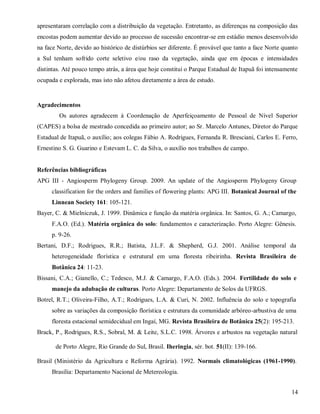 apresentaram correlação com a distribuição da vegetação. Entretanto, as diferenças na composição das
encostas podem aumentar devido ao processo de sucessão encontrar-se em estádio menos desenvolvido
na face Norte, devido ao histórico de distúrbios ser diferente. É provável que tanto a face Norte quanto
a Sul tenham sofrido corte seletivo e/ou raso da vegetação, ainda que em épocas e intensidades
distintas. Até pouco tempo atrás, a área que hoje constitui o Parque Estadual de Itapuã foi intensamente
ocupada e explorada, mas isto não afetou diretamente a área de estudo.

Agradecimentos
Os autores agradecem à Coordenação de Aperfeiçoamento de Pessoal de Nível Superior
(CAPES) a bolsa de mestrado concedida ao primeiro autor; ao Sr. Marcelo Antunes, Diretor do Parque
Estadual de Itapuã, o auxílio; aos colegas Fábio A. Rodrigues, Fernanda R. Bresciani, Carlos E. Ferro,
Ernestino S. G. Guarino e Estevam L. C. da Silva, o auxílio nos trabalhos de campo.

Referências bibliográficas
APG III - Angiosperm Phylogeny Group. 2009. An update of the Angiosperm Phylogeny Group
classification for the orders and families of flowering plants: APG III. Botanical Journal of the
Linnean Society 161: 105-121.
Bayer, C. & Mielniczuk, J. 1999. Dinâmica e função da matéria orgânica. In: Santos, G. A.; Camargo,
F.A.O. (Ed.). Matéria orgânica do solo: fundamentos e caracterização. Porto Alegre: Gênesis.
p. 9-26.
Bertani, D.F.; Rodrigues, R.R.; Batista, J.L.F. & Shepherd, G.J. 2001. Análise temporal da
heterogeneidade florística e estrutural em uma floresta ribeirinha. Revista Brasileira de
Botânica 24: 11-23.
Bissani, C.A.; Gianello, C.; Tedesco, M.J. & Camargo, F.A.O. (Eds.). 2004. Fertilidade do solo e
manejo da adubação de culturas. Porto Alegre: Departamento de Solos da UFRGS.
Botrel, R.T.; Oliveira-Filho, A.T.; Rodrigues, L.A. & Curi, N. 2002. Influência do solo e topografia
sobre as variações da composição florística e estrutura da comunidade arbóreo-arbustiva de uma
floresta estacional semidecidual em Ingaí, MG. Revista Brasileira de Botânica 25(2): 195-213.
Brack, P., Rodrigues, R.S., Sobral, M. & Leite, S.L.C. 1998. Árvores e arbustos na vegetação natural
de Porto Alegre, Rio Grande do Sul, Brasil. Iheringia, sér. bot. 51(II): 139-166.
Brasil (Ministério da Agricultura e Reforma Agrária). 1992. Normais climatológicas (1961-1990).
Brasília: Departamento Nacional de Metereologia.
14

 