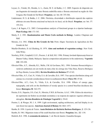 Leyser, G., Viniski, M., Donida, A. L., Zanin, M. E. & Budke, J. C. 2009. Espectro de dispersão em
um fragmento de transição entre floresta ombrófila mista e floresta estacional na região do Alto
Uruguai, Rio Grande do Sul Brasil. Pesquisas, ser. bot. 60: 355-366.
Lindenmaier, D. S. & Budke, J. C. 2006. Florística, diversidade e distribuição espacial das espécies
arbóreas em uma floresta estacional na bacia do rio Jacuí, sul do Brasil. Pesquisas, ser. bot. 57:
193-216.
Lyon, J. & Sagers, C.L. 2003. Correspondence analysis of functional groups in a riparian landscape.
Plant Ecology 164: 171-183.
Manly, F. J. 1991. Randomization and Monte Carlo methods in Biology. London: Chapman and
Hall.
Moreno, J.A. 1961. Clima do Rio Grande do Sul. Porto Alegre: Secretaria da Agricultura do Rio
Grande do Sul.
Mueller-Dombois, D. & Ellenberg, H. 1974. Aims and methods of vegetation ecology. New York:
John Wiley.
Newbery, D.M.; Campbell, E.J.F.; Proctor, J. & Still, M.J. 1996. Primary lowland dipterocarp forest at
Danum Valley, Sabah, Malaysia. Species composition and patterns in the understorey. Vegetatio
122: 193-220.
Oliveira-Filho, A.T., Almeida, R.J., Mello, J.M. & Gavilanes, M.L. 1994. Estrutura fitossociológica e
variáveis ambientais em um trecho da mata ciliar do córrego dos Vilas Boas, Reserva Biológica
do Poço Bonito, Lavras (MG). Revista Brasileira de Botânica 17: 67-85.
Oliveira-Filho, A.T.; Curi, N.; Vilela, E.A. & Carvalho, D.A. 1997. Tree species distribution along soil
catenas in a riverside semideciduous forest in southeastern Brazil. Flora 192: 47-64.
Oliveira-Filho, A.T.; Curi, N.; Vilela, E.A. & Carvalho, D.A. 1998. Effects of canopy gaps,
topography, and soils on the distribution of woody species in a central brazilian deciduous dry
forest. Biotropica 30: 362-375.
Pereira, E.G.; Siqueira, J.O.; Curi, N.; Moreira, F.M.S. & Purcino, A.A.C. 1996. Efeitos da micorriza e
do suprimento de fósforo na atividade enzimática e na resposta de espécies vegetais arbóreas ao
nitrogênio. Revista Brasileira de Fisiologia Vegetal 8(1): 59-65.
Poorter, L. & Werger, M. J. A. 1999. Light environment, sapling architecture, and leaf display in six
rain forest tree species. American Journal of Botany 86:1464–1473.
Rambo, B. 1950. A porta de Torres. Anais Botânicos do Herbário Barbosa Rodrigues, 2: 125-136.
Rambo, B. 1961. Migration routes of the south brazilian rain florest. Pesquisas, bot., 12: 1-54.
Ricklefs, R.E. 1996. A economia da natureza. 3. ed. Rio de Janeiro: Guanabra Koogan.
17

 