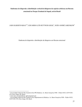 Síndromes de dispersão e distribuição vertical de diásporos de espécies arbóreas em floresta
estacional no Parque Estadual de Itapuã, sul do Brasil

JAIR GILBERTO KRAY5,6, EDUARDO LUÍS HETTWER GIEHL7, JOÃO ANDRÉ JARENKOW7

Síndrome de dispersão e distribuição de diásporos em floresta estacional

5

Universidade Federal do Rio Grande do Sul, PPG Botânica. Av. Bento Gonçalves 9500 – Prédio 43433, CEP 91501970, Porto Alegre, RS, Brasil.
6
Autor para correspondência: gjkray@gmail.com
7
Universidade Federal do Rio Grande do Sul, Departamento de Botânica. Av. Bento Gonçalves 9500 – Prédio 43433,
CEP 91501-970, Porto Alegre, RS, Brasil.

27

 