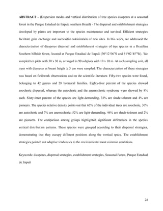 ABSTRACT – (Dispersion modes and vertical distribution of tree species diaspores at a seasonal
forest in the Parque Estadual de Itapuã, southern Brazil) - The dispersal and establishment strategies
developed by plants are important to the species maintenance and survival. Efficient strategies
facilitate gene exchange and successful colonization of new sites. In this work, we addressed the
characterization of diaspores dispersal and establishment strategies of tree species in a Brazilian
Southern hillside forest, located at Parque Estadual de Itapuã (30°12´06”S and 51°02´45”W). We
sampled ten plots with 30 x 30 m, arranged in 90 subplots with 10 x 10 m. At each sampling unit, all
trees with diameter at breast height ≥ 5 cm were sampled. The characterization of these strategies
was based on fieldwork observations and on the scientific literature. Fifty-two species were found,
belonging to 42 genres and 28 botanical families. Eighty-four percent of the species showed
zoochoric dispersal, whereas the autochoric and the anemochoric syndrome were showed by 8%
each. Sixty-three percent of the species are light-demanding, 33% are shade-tolerant and 4% are
pioneers. The species relative density points out that 63% of the individual trees are zoochoric, 30%
are autochoric and 7% are anemochoric; 52% are light-demanding, 46% are shade-tolerant and 2%
are pioneers. The comparison among groups highlighted significant differences in the species
vertical distribution patterns. These species were grouped according to their dispersal strategies,
demonstrating that they occupy different positions along the vertical space. The establishment
strategies pointed out adaptive tendencies to the environmental most common conditions.

Keywords: diaspores, dispersal strategies, establishment strategies, Seasonal Forest, Parque Estadual
de Itapuã

28

 