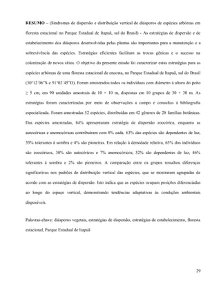 RESUMO – (Síndromes de dispersão e distribuição vertical de diásporos de espécies arbóreas em
floresta estacional no Parque Estadual de Itapuã, sul do Brasil) - As estratégias de dispersão e de
estabelecimento dos diásporos desenvolvidas pelas plantas são importantes para a manutenção e a
sobrevivência das espécies. Estratégias eficientes facilitam as trocas gênicas e o sucesso na
colonização de novos sítios. O objetivo do presente estudo foi caracterizar estas estratégias para as
espécies arbóreas de uma floresta estacional de encosta, no Parque Estadual de Itapuã, sul do Brasil
(30°12´06”S e 51°02´45”O). Foram amostrados todos os indivíduos com diâmetro à altura do peito
≥ 5 cm, em 90 unidades amostrais de 10 × 10 m, dispostas em 10 grupos de 30 × 30 m. As
estratégias foram caracterizadas por meio de observações a campo e consultas à bibliografia
especializada. Foram amostradas 52 espécies, distribuídas em 42 gêneros de 28 famílias botânicas.
Das espécies amostradas, 84% apresentaram estratégia de dispersão zoocórica, enquanto as
autocóricas e anemocóricas contribuíram com 8% cada. 63% das espécies são dependentes de luz,
33% tolerantes à sombra e 4% são pioneiras. Em relação à densidade relativa, 63% dos indivíduos
são zoocóricos, 30% são autocóricos e 7% anemocóricos; 52% são dependentes de luz, 46%
tolerantes à sombra e 2% são pioneiros. A comparação entre os grupos ressaltou diferenças
significativas nos padrões de distribuição vertical das espécies, que se mostraram agrupadas de
acordo com as estratégias de dispersão. Isto indica que as espécies ocupam posições diferenciadas
ao longo do espaço vertical, demonstrando tendências adaptativas às condições ambientais
disponíveis.

Palavras-chave: diásporos vegetais, estratégias de dispersão, estratégias de estabelecimento, floresta
estacional, Parque Estadual de Itapuã

29

 