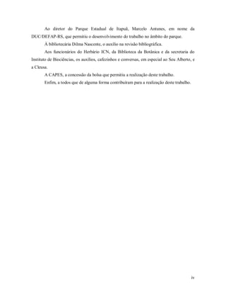 Ao diretor do Parque Estadual de Itapuã, Marcelo Antunes, em nome da
DUC/DEFAP-RS, que permitiu o desenvolvimento do trabalho no âmbito do parque.
À bibliotecária Dilma Nascente, o auxílio na revisão bibliográfica.
Aos funcionários do Herbário ICN, da Biblioteca da Botânica e da secretaria do
Instituto de Biociências, os auxílios, cafezinhos e conversas, em especial ao Seu Alberto, e
a Cleusa.
A CAPES, a concessão da bolsa que permitiu a realização deste trabalho.
Enfim, a todos que de alguma forma contribuíram para a realização deste trabalho.

iv

 