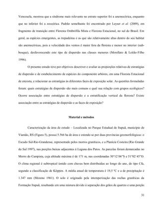 Venezuela, mostrou que a síndrome mais relevante no estrato superior foi a anemocórica, enquanto
que no inferior foi a zoocórica. Padrão semelhante foi encontrado por Leyser et al. (2009), em
fragmento de transição entre Floresta Ombrófila Mista e Floresta Estacional, no sul do Brasil. Em
geral, as espécies emergentes, as trepadeiras e as que são relativamente altas dentro do seu habitat
são anemocóricas, pois a velocidade dos ventos é maior fora da floresta e menor no interior (subbosque), desfavorecendo este tipo de dispersão nas classes menores (Morellato & Leitão-Filho
1996).
O presente estudo teve por objetivos descrever e avaliar as proporções relativas de estratégias
de dispersão e de estabelecimento de espécies do componente arbóreo, em uma Floresta Estacional
de encosta, e relacionar as estratégias às diferentes faces de exposição solar. As questões formuladas
foram: quais estratégias de dispersão são mais comuns e qual sua relação com grupos ecológicos?
Ocorre associação entre estratégias de dispersão e a estratificação vertical da floresta? Existe
associação entre as estratégias de dispersão e as faces de exposição?

Material e métodos
Caracterização da área de estudo – Localizada no Parque Estadual de Itapuã, município de
Viamão, RS (Figura 5), possui 5.566 ha de área e estende-se por duas províncias geomorfológicas: o
Escudo Sul-Rio-Grandense, representado pelos morros graníticos, e a Planície Costeira (Rio Grande
do Sul 1997), nas porções baixas adjacentes à Laguna dos Patos. As parcelas foram demarcadas no
Morro do Campista, cuja altitude máxima é de 171 m, nas coordenadas 30°12´06”S e 51°02´45”O.
O clima regional é subtropical úmido com chuvas bem distribuídas ao longo do ano, do tipo Cfa,
segundo a classificação de Köppen. A média anual de temperatura é 19,5 ºC e a de precipitação é
1.347 mm (Moreno 1961). O solo é originado pela intemperização das rochas graníticas da
Formação Itapuã, resultando em uma mistura devido à separação dos grãos de quartzo e uma porção
31

 