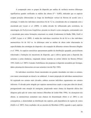 A comparação entre os grupos de dispersão por análise de variância mostrou diferenças
significativas quando verificadas as médias das alturas (P < 0,005), indicando que as espécies
ocupam posições diferenciadas ao longo da distribuição vertical da floresta de acordo com a
estratégia. A média dos indivíduos autocóricos foi de 7,2 m, considerada alta se comparada com a
encontrada por Leyser et al. (2009). A média elevada foi influenciada pela ocorrência, na
amostragem, de Pachystroma longifolium, presente no dossel e como emergente, contrastando com
o encontrado para outras formações estacionais no estado (Lindenmaier & Budke 2006, Giehl et
al.2007, Leyser et al. 2009). A média dos indivíduos zoocóricos foi de 8,4 m e dos indivíduos
anemocóricos foi de 10,5 m. As diferenças entre as médias de altura estão relacionadas às
especificidades das estratégias de dispersão e de ocupação de diferentes estratos florestais (Hughes
et al. 1994). As espécies autocóricas apresentaram padrão de distribuição agrupado, possivelmente
relacionado a limitações do mecanismo de dispersão, que é efetivo apenas para a dispersão das
sementes a curtas distâncias, originando densas manchas no estrato inferior da floresta (Wilson
1993, Giehl et al. 2007). Contudo, Euforbiáceas são propensas à dispersão secundária por formigas,
dada a presença de elaiossomos em suas sementes (van der Pijl, 1982).
Os indivíduos zoocóricos foram encontrados em grandes densidades em todos os estratos,
com maior concentração no dossel e no subdossel. A maior proporção de indivíduos anemocóricos
foi registrada nos estratos mais elevados, embora ocorram indivíduos regenerantes nos estratos
inferiores. O elevado porte atingido por espécies anemocóricas expõe a copa para além do dossel,
protagonizando uma situação de emergente, propiciando maior chance de dispersão efetiva dos
diásporos pela ação de ventos mais intensos (Morellato & Leitão-Filho 1996). Ao alcançarem tais
alturas, as anemocóricas aumentam suas chances de disseminação (Horn et al. 2001) e, em
consequência, a aleatoriedade na distribuição das espécies, pela dependência do regime de ventos
(Giehl et al. 2007). Estes resultados vão ao encontro de Morellato (1992), segundo o qual, espécies

36

 