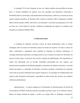 A estratégia TS foi mais frequente na face sul, embora também seja percebida nas demais
faces. A elevada abundância de espécies com essa estratégia está diretamente relacionada à
dominância delas no sub-bosque, onde predominam numericamente, conforme se constata em outros
estudos regionais (Jarenkow & Waechter 2001, Jurinitz & Jarenkow 2003, Lindenmaier & Budke
2006, Giehl & Jarenkow 2008). Outro fator a ser destacado é a inversão das proporções de TS e DL
nas faces sul e norte (Figura 8), devido à tendência de adaptação das espécies às condições mais
frequentes no ambiente (Hubbell 2005).

Considerações finais

A estratégia de dispersão zoocórica ocorreu de forma predominante sobre as demais
estratégias, tanto em número de indivíduos quanto em número de espécies, em todas as classes de
altura, confirmando a importância desta síndrome de dispersão em florestas subtropicais. A
estratégia anemocórica apresentou correlação positiva com o aumento no número de indivíduos em
classes de maior altura. A autocoria ficou restrita a espécies de Euphorbiaceae. Sua importância no
estudo está relacionada com as elevadas densidades apresentadas por suas espécies, que
demonstraram um padrão de distribuição agrupado, característico de espécies autocóricas. A elevada
riqueza de espécies e a densidade de indivíduos zoocóricos ressaltam a importância da vegetação
como fonte de recursos alimentares para espécies frugívoras. As estratégias de estabelecimento das
espécies estão fortemente relacionadas à capacidade de sobrevivência das mesmas, nas condições
ambientais predominantes.

Agradecimentos – os autores agradecem à Coordenação de Aperfeiçoamento de Pessoal de
Nível Superior (CAPES) a bolsa de mestrado concedida ao primeiro autor; ao Sr. Marcelo Antunes,
Diretor do Parque Estadual de Itapuã, o auxílio; aos colegas Fábio A. Rodrigues, Fernanda R.
38

 