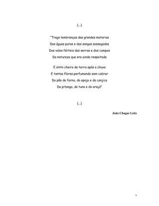 (...)

“Trago lembranças das grandes matarias
Das águas puras e das sangas sossegadas
Dos vales férteis das serras e dos campos
Da natureza que era ainda respeitada
E sinto cheiro de terra após a chuva
E tantas flores perfumando sem cobrar
Do pão de forno, do apojo e da canjica
Da pitanga, da tuna e do araçá”

(...)
João Chagas Leite

v

 