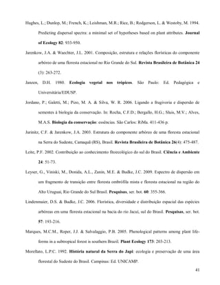 Hughes, L.; Dunlop, M.; French, K.; Leishman, M.R.; Rice, B.; Rodgerson, L. & Westoby, M. 1994.
Predicting dispersal spectra: a minimal set of hypotheses based on plant attributes. Journal
of Ecology 82: 933-950.
Jarenkow, J.A. & Waechter, J.L. 2001. Composição, estrutura e relações florísticas do componente
arbóreo de uma floresta estacional no Rio Grande do Sul. Revista Brasileira de Botânica 24
(3): 263-272.
Janzen,

D.H.

1980.

Ecologia

vegetal nos

trópicos.

São Paulo:

Ed.

Pedagógica e

Universitária/EDUSP.
Jordano, P.; Galetti, M.; Pizo, M. A. & Silva, W. R. 2006. Ligando a frugivoria e dispersão de
sementes à biologia da conservação. In: Rocha, C.F.D.; Bergallo, H.G.; Sluis, M.V.; Alves,
M.A.S. Biologia da conservação: essências. São Carlos: RiMa. 411-436 p.
Jurinitz, C.F. & Jarenkow, J.A. 2003. Estrutura do componente arbóreo de uma floresta estacional
na Serra do Sudeste, Camaquã (RS), Brasil. Revista Brasileira de Botânica 26(4): 475-487.
Leite, P.F. 2002. Contribuição ao conhecimento fitoecológico do sul do Brasil. Ciência e Ambiente
24: 51-73.
Leyser, G., Viniski, M., Donida, A.L., Zanin, M.E. & Budke, J.C. 2009. Espectro de dispersão em
um fragmento de transição entre floresta ombrófila mista e floresta estacional na região do
Alto Uruguai, Rio Grande do Sul Brasil. Pesquisas, ser. bot. 60: 355-366.
Lindenmaier, D.S. & Budke, J.C. 2006. Florística, diversidade e distribuição espacial das espécies
arbóreas em uma floresta estacional na bacia do rio Jacuí, sul do Brasil. Pesquisas, ser. bot.
57: 193-216.
Marques, M.C.M., Roper, J.J. & Salvalaggio, P.B. 2005. Phenological patterns among plant lifeforms in a subtropical forest is southern Brazil. Plant Ecology 173: 203-213.
Morellato, L.P.C. 1992. História natural da Serra do Japi: ecologia e preservação de uma área
florestal do Sudeste do Brasil. Campinas: Ed. UNICAMP.
41

 
