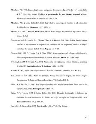 Morellato, P.C. 1995. Frutos, frugívoros e a dispersão de sementes. Pp.64-76. In: H.F. Leitão Filho
& P.C. Morellato (orgs.). Ecologia e preservação de uma floresta tropical urbana:
Reserva de Santa Genebra. Campinas: Ed UNICAMP.
Morellato, P.C. & Leitão-Filho, H.F. 1996. Reproductive phenology of climbers in a Southeastern
Brazilian Forest. Biotropica 28 (2): 180-191.
Moreno, J.A. 1961. Clima do Rio Grande do Sul. Porto Alegre, Secretaria da Agricultura do Rio
Grande do Sul.
Nascimento, A.R.T.; Longhi, S.J.; Alvarez Filho, A. & Gomes, G.S. 2000. Análise da diversidade
florística e dos sistemas de dispersão de sementes em um fragmento florestal na região
central do Rio Grande do Sul, Brasil. Napaea 12: 49-67.
Nepstad, D.C., Uhl, C., Pereira, C.A. & Silva, J.M.C. A comparative study of tree establishment in
abandoned pasture and mature forest of eastern Amazonia, Oikos 76: 25-39, 1996.
Oliveira, P.E.A.M. & Moreira, A.G. 1992. Anemocoria em espécies de cerrado e mata de galeria de
Brasília, DF. Revista Brasileira de Botânica 15(2): 163-174.
Rambo, B. 1961. Migration routes of the south brazilian rain forest. Pesquisas, bot., 12: 1-54.
Rio Grande do Sul. 1997. Plano de manejo: Parque Estadual de Itapuã, RS. Porto Alegre:
Departamento de Recursos Naturais Renováveis/Pró-Guaíba, DRNR.
Sinha, A. & Davidar, P. 1992. Seed dispersal ecology of a wind dispersed rain forest tree in the
western Ghats, India. Biotropica 24(4): 519-526.
Spina, A.P.; Ferreira, W.M & Leitão Filho, H.F. 2001. Floração, frutificação e síndromes de
dispersão de uma comunidade de floresta de brejo na região de Campinas (SP). Acta
Botanica Brasilica 15(3): 349-368.
Spurr, S.H. & Barnes, B.V. 1973. Forest ecology. New York: The Donald.

42

 