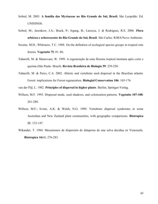 Sobral, M. 2003. A família das Myrtaceae no Rio Grande do Sul, Brasil. São Leopoldo: Ed.
UNISINOS.
Sobral, M.; Jarenkow, J.A.; Brack, P.; Irgang, B.; Larocca, J. & Rodrigues, R.S. 2006. Flora
arbórea e arborescente do Rio Grande do Sul, Brasil. São Carlos: RiMA/Novo Ambiente.
Swaine, M.D., Whitmore, T.C. 1988. On the definition of ecological species groups in tropical rain
forests. Vegetatio 75, 81–86.
Tabarelli, M. & Mantovani, W. 1999. A regeneração de uma floresta tropical montana após corte e
queima (São Paulo- Brasil). Revista Brasileira de Biologia 59: 239-250.
Tabarelli, M. & Peres, C.A. 2002. Abiotic and vertebrate seed dispersal in the Brazilian atlantic
Forest: implications for Forest regeneration. Biologial Conservation 106: 165-176.
van der Pijl, L. 1982. Principles of dispersal in higher plants. Berlim, Springer-Verlag.
Willson, M.F. 1993. Dispersal mode, seed shadows, and colonization patterns. Vegetatio 107-108:
261-280.
Willson, M.F.; Irvine, A.K. & Walsh, N.G. 1989. Vertebrate dispersal syndromes in some
Australian and New Zealand plant communities, with geographic comparisons. Biotropica
21: 133-147.
Wikander, T. 1984. Mecanismos de dispersión de diásporas de una selva decidua en Venezuela.
Biotropica 16(4): 276-283.

43

 