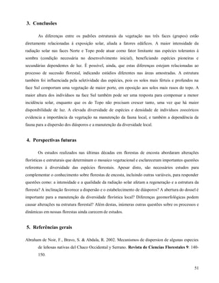 3. Conclusões
As diferenças entre os padrões estruturais da vegetação nas três faces (grupos) estão
diretamente relacionadas à exposição solar, aliada a fatores edáficos. A maior intensidade da
radiação solar nas faces Norte e Topo pode atuar como fator limitante nas espécies tolerantes à
sombra (condição necessária no desenvolvimento inicial), beneficiando espécies pioneiras e
secundárias dependentes de luz. É possível, ainda, que estas diferenças estejam relacionadas ao
processo de sucessão florestal, indicando estádios diferentes nas áreas amostradas. A estrutura
também foi influenciada pela seletividade das espécies, pois os solos mais férteis e profundos na
face Sul comportam uma vegetação de maior porte, em oposição aos solos mais rasos do topo. A
maior altura dos indivíduos na face Sul também pode ser uma resposta para compensar a menor
incidência solar, enquanto que os do Topo não precisam crescer tanto, uma vez que há maior
disponibilidade de luz. A elevada diversidade de espécies e densidade de indivíduos zoocóricos
evidencia a importância da vegetação na manutenção da fauna local, e também a dependência da
fauna para a dispersão dos diásporos e a manutenção da diversidade local.

4. Perspectivas futuras
Os estudos realizados nas últimas décadas em florestas de encosta abordaram alterações
florísticas e estruturais que determinam o mosaico vegetacional e esclareceram importantes questões
referentes à diversidade das espécies florestais. Apesar disto, são necessários estudos para
complementar o conhecimento sobre florestas de encosta, incluindo outras variáveis, para responder
questões como: a intensidade e a qualidade da radiação solar afetam a regeneração e a estrutura da
floresta? A inclinação favorece a dispersão e o estabelecimento de diásporos? A abertura do dossel é
importante para a manutenção da diversidade florística local? Diferenças geomorfológicas podem
causar alterações na estrutura florestal? Além destas, inúmeras outras questões sobre os processos e
dinâmicas em nossas florestas ainda carecem de estudos.

5. Referências gerais
Abraham de Noir, F., Bravo, S. & Abdala, R. 2002. Mecanismos de dispersion de algunas especies
de leñosas nativas del Chaco Occidental y Serrano. Revista de Ciencias Florestales 9: 140150.
51

 