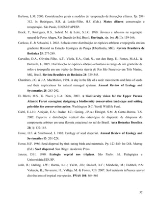 Barbosa, L.M. 2000. Considerações gerais e modelos de recuperação de formações ciliares. Pp. 289312. In: Rodrigues, R.R. & Leitão-Filho, H.F. (Eds.). Matas ciliares: conservação e
recuperação. São Paulo, EDUSP/FAPESP.
Brack, P., Rodrigues, R.S., Sobral, M. & Leite, S.L.C. 1998. Árvores e arbustos na vegetação
natural de Porto Alegre, Rio Grande do Sul, Brasil. Iheringia, sér. bot. 51(II): 139-166.
Cardoso, E. & Schiavini, I. 2002. Relação entre distribuição de espécies arbóreas e topografia em um
gradiente florestal na Estação Ecológica do Panga (Uberlândia, MG). Revista Brasileira de
Botânica 25: 277-289.
Carvalho, D.A., Oliveira-Filho, A.T., Vilela, E.A., Curi, N., van den Berg, E., Fontes, M.A.L. &
Botezelli, L. 2005. Distribuição de espécies arbóreo-arbustivas ao longo de um gradiente de
solos e topografia em um trecho de floresta ripária do Rio São Francisco em Três Marias,
MG, Brasil. Revista Brasileira de Botânica 28: 329-345.
Chambers, J.C. & J.A. MacMahon, 1994. A day in the life of a seed: movements and fates of seeds
and their implications for natural managed systems. Annual Review of Ecology and
Systematics 25: 263-292.
Di Bitetti, M.S., G. Placci y L.A. Dietz, 2003. A biodiversity vision for the Upper Parana
Atlantic Forest ecoregion: designing a biodiversity conservation landscape and setting
priorities for conservation action. Washington D.C: World Wildlife Fund.
Giehl, E.L.H.; Athayde, E.A.; Budke, J.C.; Gesing, J.P.A.; Einsiger, S.M. & Canto-Dorow, T.S.
2007. Espectro e distribuição vertical das estratégias de dispersão de diásporos do
componente arbóreo em uma floresta estacional no sul do Brasil. Acta Botanica Brasilica
21(1): 137-145.
Howe, H.F. & Smallwood, J. 1982. Ecology of seed dispersal. Annual Review of Ecology and
Systematics 13: 201-228.
Howe, H.F. 1986. Seed dispersal by fruit-eating birds and mammals. Pp. 123-189. In: D.R. Murray
(Ed.). Seed dispersal. San Diego: Academic Press.
Janzen,

D.H.

1980.

Ecologia

vegetal nos

trópicos.

São Paulo:

Ed.

Pedagógica

e

Universitária/EDUSP.
Jonh, R.; Dalling, J.W.; Harms, K.E.; Yavitt, J.B.; Stallard, R.F.; Mirabello, M.; Hubbell, P.S.;
Valencia, R.; Navarrete, H.; Vallejo, M. & Foster, R.B. 2007. Soil nutrients influence spatial
distributions of tropical tree species. PNAS 104: 864-869

52

 