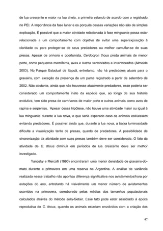 de lua crescente e maior na lua cheia, a primeira estando de acordo com o registrado
no PEI. A importância da fase lunar e os porquês dessas variações não são de simples
explicação. É possível que a maior atividade relacionada à fase minguante possa estar
relacionada a um comportamento com objetivo de evitar uma superexposição à
claridade ou para proteger-se de seus predadores ou melhor camuflar-se de suas
presas. Apesar de onívoro e oportunista, Cerdocyon thous preda animais de menor
porte, como pequenos mamíferos, aves e outros vertebrados e invertebrados (Almeida
2003). No Parque Estadual de Itapuã, entretanto, não há predadores atuais para o
graxains, com exceção da presença de um puma registrado a partir de setembro de
2002. Não obstante, ainda que não houvesse atualmente predadores, esse poderia ser
considerado um comportamento inato da espécie que, ao longo de sua história
evolutiva, tem sido presa de carnívoros de maior porte e outros animais como aves de
rapina e serpentes. Apesar dessa hipótese, não houve uma atividade maior ou igual à
lua minguante durante a lua nova, o que seria esperado caso os animais estivessem
evitando predadores. É possível ainda que, durante a lua nova, a baixa luminosidade
dificulte a visualização tanto de presas, quanto de predadores. A possibilidade de
sincronização da atividade com suas presas também deve ser considerado. O fato da
atividade de C. thous diminuir em períodos de lua crescente deve ser melhor
investigado.
Yanosky e Mercolli (1990) encontraram uma menor densidade de graxains-domato durante a primavera em uma reserva na Argentina. A análise de variância
realizada nesse trabalho não apontou diferença significativa nos avistamentos/hora por
estações do ano, entretanto há visivelmente um menor número de avistamentos
ocorridos na primavera, corroborado pelas médias dos tamanhos populacionais
calculados através do método Jolly-Seber. Esse fato pode estar associado à época
reprodutiva de C. thous, quando os animais estariam envolvidos com a criação dos

47

 
