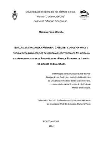 UNIVERSIDADE FEDERAL DO RIO GRANDE DO SUL
INSTITUTO DE BIOCIÊNCIAS
CURSO DE CIÊNCIAS BIOLÓGICAS

MARIANA FARIA-CORRÊA

ECOLOGIA DE GRAXAINS (CARNIVORA: CANIDAE; CERDOCYON THOUS E
PSEUDALOPEX GYMNOCERCUS) EM UM REMANESCENTE DE MATA ATLÂNTICA NA
REGIÃO METROPOLITANA DE PORTO ALEGRE -

PARQUE ESTADUAL DE ITAPUÃ -

RIO GRANDE DO SUL, BRASIL

Dissertação apresentada ao curso de PósGraduação em Ecologia – Instituto de Biociências
da Universidade Federal do Rio Grande do Sul,
como requisito parcial à obtenção do título de
Mestre em Ecologia.

Orientador: Prof. Dr. Thales Renato Ochotorena de Freitas
Co-orientador: Prof. Dr. Emerson Monteiro Vieira

PORTO ALEGRE
2004

 