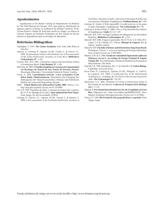 951

Acta bot. bras. 24(4): 948-951. 2010.

Agradecimentos
Agradecemos ao Dr. Robert Lücking do Departamento de Botânica
do The Field Museum de Chicago, USA, pela ajuda na identiﬁcação de
algumas espécies crostosas, às acadêmicas de biologia Camila R. Alves,
Viviane Pereira e Natália M. Koch pelo auxílio no campo e ao Museu de
Ciências Naturais da Fundação Zoobotânica do Rio Grande do Sul por
oferecer as dependências para as atividades de laboratório.

Referências Bibliográﬁcas
Ahmadjian, V. 1993. The Lichen Symbiosis. New York, John Wiley &
Sons Inc.
Aptroot, A.; Lücking, R.; Sipman, H.J.M.; Umaña, L. & Chaves, J.L.
2008. Pyrenocarpous lichens with bitunicate asci A ﬁrst assessment
of the lichen biodiversity inventory in Costa Rica. Bibliotheca
Lichenologica 97: 1-163.
Cáceres, M.E. da S. 2007. Corticolous crustose and microfoliose lichens
of northeastern Brazil. Libri Botanici 22: 1-168.
Dal Forno, M. 2009. A Família Graphidaceae (Ascomycota Liquenizados)
em Restinga em Pontal do Sul, Pontal do Paraná, Paraná.
Dissertação (Mestrado). Universidade Federal do Paraná, Curitiba.
Frisch, A. 2006. Contributions towards a new systematics of the
lichen family Thelotremataceae. Dissertation (Zur Erlangung Des
Doktorgrades Der Naturwissenschaften). Biologie und Vorklinische
Medizin der Universität Regensburg, Bavária.
GBIF – Global Biodiversity Information Facility 2009. Version 1.2.6.
http://data.gbif.org/html (Acesso em 01/10/2009).
Livi, F.P. 1998. Elementos do clima: o contraste de tempos frios e quentes.
Pp.73-78. In: Menegat, R. (Coord.). Atlas Ambiental de Porto Alegre.
Porto Alegre, Ed. da Universidade/ UFRGS.
Lücking, R.; Chaves, J.L.; Sipman, H.J.M.; Umanã, L. & Aptroot, A.
2008. A ﬁrst assessment of the Ticolichen biodiversity inventory in

Costa Rica: The genus Graphis, with notes on the genus Hemithecium
(Ascomycota: Ostropales: Graphidaceae). Fieldiana Botany 46:1-140.
Lücking, R.; Archer, A.W.& Aptroot009. A world-wide key to the genus
Graphis (Ostropales: Graphidaceae). The Lichenologist 41:1-90.
Lücking, R. & Rivas-Plata, E. 2008. Clave y Guía Ilustrada Para Géneros
de Graphidaceae. Glalia [S.l.] 1: 1-39.
Marcelli, M.P. 1992. Ecologia Liquênica nos Manguezais do Sul-Sudeste
Brasileiro. Bibliotheca Lichenologica 47: 1-310.
Marcelli, M.P. 2006. Fungos Liquenizados. Pp 23-74. In: L.X. Filho; M.E.
Legaz, C.V & Córdoba, E.C. Pereira. Biologia de Liquens. Rio de
Janeiro, Âmbito cultural.
Marcelli, M.P. Checklist of lichens and lichenicolous fungi from Brazil.
Preliminary Version 1. www.unI–hamburg.de/biologie/ialb/herbar/
brazi_f2.html (Acesso em 27/08/2009).
Martins, S.M. de A. 2006. Estudo da comunidade liquenizada epíﬁta em
Dodonaea viscosa L. na restinga do Parque Estadual de Itapuã,
Viamão, RS. Tese (Doutorado). Instituto de Botânica da Secretaria do
MeioAmbiente. São Paulo.
Nash III, T.H. 1996. Introduction. Pp. 1-7. In: Nash III, T.H. Lichen Biology.
Cambridge, University Press.
Rivas Plata, E.; Lücking R.; Sipman, H.J.M.; Mangold, A.; Kalb K.
& Lumbsch, T.H. 2009. A world-wide key to the thelotremoid
Graphidaceae, excluding the Ocellularia-Myriotrema-Stegobolus
clade. The Lichenologist 42: 139-185.
Spielmann, A.A. 2006. Checklist of Lichens Lichenicolous Fungi of
Rio Grande do Sul (Brazil). Caderno de Pesquisa Série Biologia
18(2): 7-125.
Sipman, H. Provisional determination keys for the Graphidales of Costa
Rica. Disponível em: <http://www.bgbm.org/BGBM/STAFF/ Wiss/
Sipman/ Zschackia/ Diorygma/intro.htm (Acesso em 12/12/2006).
Vieira, E.F. 1984. Rio Grande do Sul: geograﬁa física e vegetação. Porto
Alegre, Sagra.

Versão eletrônica do artigo em www.scielo.br/abb e http://www.botanica.org.br/acta/ojs

 
