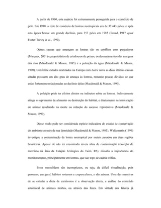 A partir de 1960, esta espécie foi extremamente perseguida para o comércio de
pele. Em 1980, a rede de comércio de lontras neotropicais era de 37.443 peles, e após
esta época houve um grande declínio, para 157 peles em 1985 (Broad, 1987 apud
Foster-Turley et al., 1990).
Outras causas que ameaçam as lontras são os conflitos com pescadores
(Marques, 2001) e proprietários de criadouros de peixes, os desmatamentos das margens
dos rios (Macdonald & Mason, 1985) e a poluição da água (Macdonald & Mason,
1990). Conforme estudos realizados na Europa com Lutra lutra as duas últimas causas
citadas possuem um alto grau de ameaça às lontras, restando poucas dúvidas de que
estão fortemente relacionadas ao declínio delas (Macdonald & Mason, 1990).
A poluição pode ter efeitos diretos ou indiretos sobre as lontras. Indiretamente
atinge o suprimento de alimento ou destruição do habitat, e diretamente na intoxicação
do animal resultando na morte ou redução do sucesso reprodutivo (Macdonald &
Mason, 1990).
Desse modo pode ser considerada espécie indicadora do estado de conservação
do ambiente através de sua densidade (Macdonald & Mason, 1985). Waldemarin (1999)
investigou a contaminação da lontra neotropical por metais pesados em duas regiões
brasileiras. Apesar de não ter encontrado níveis altos de contaminação (exceção de
mercúrio na área da Estação Ecológica do Taim, RS), ressalta a importância do
monitoramento, principalmente em lontras, que são topo de cadeia trófica.
Estes mustelídeos são inconspícuos, ou seja, de difícil visualização, pois
possuem, em geral, hábitos noturnos e crepusculares, e são ariscos. Uma das maneiras
de se estudar a dieta de carnívoros é a observação direta, a análise do conteúdo
estomacal de animais mortos, ou através das fezes. Em virtude dos fatores já

 