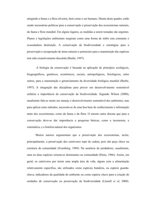 atingindo a fauna e a flora silvestre, bem como o ser humano. Diante deste quadro, estão
sendo necessárias políticas para a conservação e preservação dos ecossistemas naturais,
da fauna e flora mundial. Em alguns lugares, as medidas a serem tomadas são urgentes.
Planos e legislações ambientais surgiram como uma forma de inibir esta constante e
avassaladora destruição. A conservação da biodiversidade e estratégias para a
preservação e recuperação de áreas naturais e potenciais para a manutenção das espécies
tem sido exaustivamente discutida (Beebe, 1997).
A biologia da conservação é baseada na aplicação de princípios ecológicos,
biogeográficos, genéticos, econômicos, sociais, antropológicos, fisiológicos, entre
outros, para a manutenção e gerenciamento da diversidade biológica mundial (Beebe,
1997). A integração das disciplinas para prover um desenvolvimento sustentável
enfatiza a importância da conservação da biodiversidade. Segundo Wilson (2000),
atualmente fala-se muito em manejo e desenvolvimento sustentável dos ambientes, mas
para aplicar estes métodos, necessita-se de uma boa base de conhecimento e informação
tanto dos ecossistemas, como da fauna e da flora. O mesmo autor discute que para a
conservação deve-se dar importância a pesquisas básicas, como a taxonomia, a
sistemática, e a história natural dos organismos.
Muitos autores argumentam que a preservação dos ecossistemas, inclui,
principalmente, a preservação dos carnívoros topo de cadeia, pois são peça chave na
estrutura da comunidade (Eisenberg, 1989). Na ausência de predadores, usualmente,
uma ou duas espécies tornam-se dominantes na comunidade (Paine, 1966). Assim, em
geral, os carnívoros por terem uma ampla área de vida, alguns com a alimentação
relativamente específica, são utilizados como espécies bandeira, ou espécie guardachuva, indicadores da qualidade do ambiente ou como espécie chave para a criação de
unidades de conservação ou preservação da biodiversidade (Linnell et al, 2000).

 