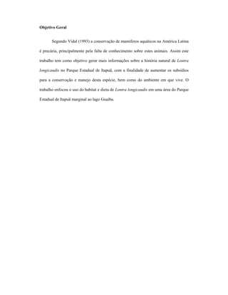 Objetivo Geral
Segundo Vidal (1993) a conservação de mamíferos aquáticos na América Latina
é precária, principalmente pela falta de conhecimento sobre estes animais. Assim este
trabalho tem como objetivo gerar mais informações sobre a história natural de Lontra
longicaudis no Parque Estadual de Itapuã, com a finalidade de aumentar os subsídios
para a conservação e manejo desta espécie, bem como do ambiente em que vive. O
trabalho enfocou o uso do habitat e dieta de Lontra longicaudis em uma área do Parque
Estadual de Itapuã marginal ao lago Guaíba.

 