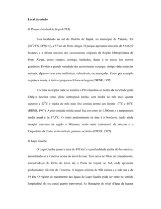 Local de estudo
O Parque Estadual de Itapuã (PEI)
Está localizado ao sul do Distrito de Itapuã, no município de Viamão, RS
(30O22’S, 51O02’E), a 57 km de Porto Alegre. O parque apresenta uma área de 5.566,50
hectares e a última amostra dos ecossistemas originais da Região Metropolitana de
Porto Alegre, como campos, restinga, banhados, dunas e as matas dos morros
graníticos. Devido a grande variedade dos ecossistemas o parque abriga várias espécies
animais, algumas raras e/ou endêmicas, vulneráveis, ou ameaçadas. Como por exemplo
os peixes anuais, a lontra e pequenos felinos selvagens (DRNR, 1997).
O clima da região onde se localiza o PEI classifica-se dentro da variedade geral
Cfalg’n descrita como clima subtropical úmido, com média do mês mais quente
superior a 22OC e média do mês mais frio contida dentro dos limites –3OC e 18OC
(DRNR, 1997). A pluviosidade média anual fica em torno de 1.300mm e a temperatura
média anual é de 17,5OC. O vento predominante na área é o Nordeste, tendo ainda
atuação marcante na região o Minuano, vento oeste continental de inverno e o
Carpinteiro da Costa, vento sudeste, praiano, oceânico (DRNR, 1997).
O Lago Guaíba
O Lago Guaíba possuí a área de 470 km2 e a profundidade média de dois metros,
encontrando-se a 4 metros acima do nível do mar. Tem cerca de 50km de comprimento,
estendendo-se do Delta do Jacuí até a Ponta de Itapuã, ao Sul, onde apresenta
profundidade máxima de 31metros. A largura mínima de 900 metros e a máxima e de
19 km. O regime de escoamento das águas do Lago Guaíba pode ser tanto no sentido
longitudinal do seu canal quanto transversal. As flutuações do nível d’água da laguna

 