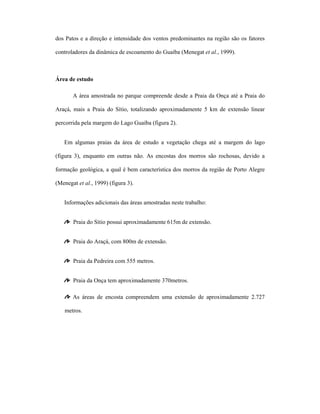 dos Patos e a direção e intensidade dos ventos predominantes na região são os fatores
controladores da dinâmica de escoamento do Guaíba (Menegat et al., 1999).

Área de estudo
A área amostrada no parque compreende desde a Praia da Onça até a Praia do
Araçá, mais a Praia do Sítio, totalizando aproximadamente 5 km de extensão linear
percorrida pela margem do Lago Guaíba (figura 2).
Em algumas praias da área de estudo a vegetação chega até a margem do lago
(figura 3), enquanto em outras não. As encostas dos morros são rochosas, devido a
formação geológica, a qual é bem característica dos morros da região de Porto Alegre
(Menegat et al., 1999) (figura 3).
Informações adicionais das áreas amostradas neste trabalho:
Praia do Sítio possui aproximadamente 615m de extensão.
Praia do Araçá, com 800m de extensão.
Praia da Pedreira com 555 metros.
Praia da Onça tem aproximadamente 370metros.
As áreas de encosta compreendem uma extensão de aproximadamente 2.727
metros.

 