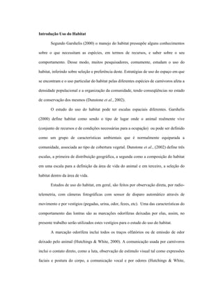 Introdução Uso do Habitat
Segundo Garshelis (2000) o manejo do habitat pressupõe alguns conhecimentos
sobre o que necessitam as espécies, em termos de recursos, e saber sobre o seu
comportamento. Desse modo, muitos pesquisadores, comumente, estudam o uso do
habitat, inferindo sobre seleção e preferência deste. Estratégias de uso do espaço em que
se encontram e o uso particular do habitat pelas diferentes espécies de carnívoros afeta a
densidade populacional e a organização da comunidade, tendo conseqüências no estado
de conservação dos mesmos (Dunstone et al., 2002).
O estudo do uso do habitat pode ter escalas espaciais diferentes. Garshelis
(2000) define habitat como sendo o tipo de lugar onde o animal realmente vive
(conjunto de recursos e de condições necessárias para a ocupação) ou pode ser definido
como um grupo de características ambientais que é normalmente equiparada a
comunidade, associada ao tipo de cobertura vegetal. Dunstone et al., (2002) define três
escalas, a primeira de distribuição geográfica, a segunda como a composição do habitat
em uma escala para a definição da área de vida do animal e em terceiro, a seleção do
habitat dentro da área de vida.
Estudos de uso do habitat, em geral, são feitos por observação direta, por radiotelemetria, com câmeras fotográficas com sensor de disparo automático através de
movimento e por vestígios (pegadas, urina, odor, fezes, etc). Uma das características do
comportamento das lontras são as marcações odoríferas deixadas por elas, assim, no
presente trabalho serão utilizados estes vestígios para o estudo do uso do habitat.
A marcação odorífera inclui todos os traços olfatórios ou de emissão de odor
deixado pelo animal (Hutchings & White, 2000). A comunicação usada por carnívoros
inclui o contato direto, como a luta, observação de estímulo visual tal como expressões
faciais e postura do corpo, a comunicação vocal e por odores (Hutchings & White,

 
