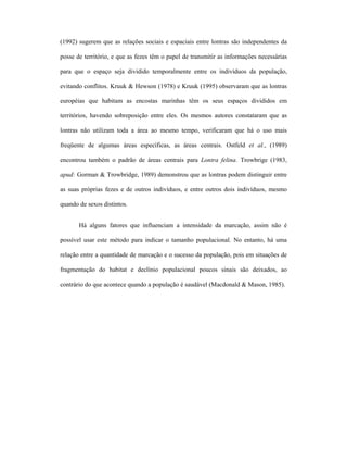 (1992) sugerem que as relações sociais e espaciais entre lontras são independentes da
posse de território, e que as fezes têm o papel de transmitir as informações necessárias
para que o espaço seja dividido temporalmente entre os indivíduos da população,
evitando conflitos. Kruuk & Hewson (1978) e Kruuk (1995) observaram que as lontras
européias que habitam as encostas marinhas têm os seus espaços divididos em
territórios, havendo sobreposição entre eles. Os mesmos autores constataram que as
lontras não utilizam toda a área ao mesmo tempo, verificaram que há o uso mais
freqüente de algumas áreas específicas, as áreas centrais. Ostfeld et al., (1989)
encontrou também o padrão de áreas centrais para Lontra felina. Trowbrige (1983,
apud: Gorman & Trowbridge, 1989) demonstrou que as lontras podem distinguir entre
as suas próprias fezes e de outros indivíduos, e entre outros dois indivíduos, mesmo
quando de sexos distintos.
Há alguns fatores que influenciam a intensidade da marcação, assim não é
possível usar este método para indicar o tamanho populacional. No entanto, há uma
relação entre a quantidade de marcação e o sucesso da população, pois em situações de
fragmentação do habitat e declínio populacional poucos sinais são deixados, ao
contrário do que acontece quando a população é saudável (Macdonald & Mason, 1985).

 