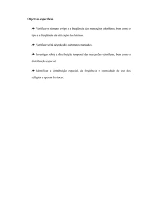 Objetivos específicos
Verificar o número, o tipo e a freqüência das marcações odoríferas, bem como o
tipo e a freqüência da utilização das latrinas.
Verificar se há seleção dos substratos marcados.
Investigar sobre a distribuição temporal das marcações odoríferas, bem como a
distribuição espacial.
Identificar a distribuição espacial, da freqüência e intensidade de uso dos
refúgios e apenas das tocas.

 