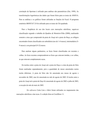 correlação de Sperman é utilizado para análises não paramétricas (Zar, 1999). As
transformações logarítmicas dos dados que foram feitos para os testes de ANOVA.
Para as análises e os gráficos foram utilizadas as funções do Excel. O programa
estatístico BIOSTAT 2.0 foi utilizado para os testes de Chi-quadrado.
Para a freqüência de uso dos locais com marcações odoríferas, seguiu-se
classificação segundo o trabalho de Quadros & Monteiro-Filho (2000), analisando
somente a área que compreende da praia do Araçá até a praia da Onça, os refúgios
encontrados foram classificados em subsidiária (uso de 1-4 meses), intermediária (58 meses) e em principal (9-12) meses.
Para analisar alguns parâmetros, as fezes foram classificadas em recentes e
velhas. As fezes recentes compreenderam as fezes que estavam úmidas, e as velhas,
as que estavam completamente secas.
Os trechos entre a praia do Araçá até a praia da Onça e a área da praia do Sítio
foram analisadas separadamente, pois a quantidade de meses amostrados nestes
trecho diferiram. A praia do Sítio não foi amostrada nos meses de agosto e
novembro de 2002, mas foi amostrada no mês de agosto de 2003. O trecho entre a
praia do Araçá até a praia da Onça foi amostrado de agosto de 2002 a julho de 2003,
a exceção do mês de maio de 2003.
Os softwares Carta Linx e Idrisi foram utilizados no mapeamento das
marcações odoríferas e das tocas. E a edição feita no CorelDraw 11.

 