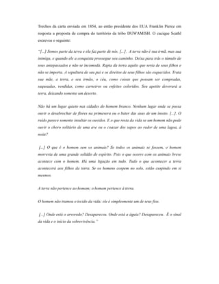 Trechos da carta enviada em 1854, ao então presidente dos EUA Franklin Pierce em
resposta a proposta de compra do território da tribo DUWAMISH. O cacique Scathl
escreveu o seguinte:
“[...] Somos parte da terra e ela faz parte de nós. [...]. A terra não é sua irmã, mas sua
inimiga, e quando ele a conquista prossegue seu caminho. Deixa para trás o túmulo de
seus antepassados e não se incomoda. Rapta da terra aquilo que seria de seus filhos e
não se importa. A sepultura de seu pai e os direitos de seus filhos são esquecidos. Trata
sua mãe, a terra, e seu irmão, o céu, como coisas que possam ser compradas,
saqueadas, vendidas, como carneiros ou enfeites coloridos. Seu apetite devorará a
terra, deixando somente um deserto.
Não há um lugar quieto nas cidades do homem branco. Nenhum lugar onde se possa
ouvir o desabrochar de flores na primavera ou o bater das asas de um inseto. [...]. O
ruído parece somente insultar os ouvidos. E o que resta da vida se um homem não pode
ouvir o choro solitário de uma ave ou o coaxar dos sapos ao redor de uma lagoa, à
noite?
[...] O que é o homem sem os animais? Se todos os animais se fossem, o homem
morreria de uma grande solidão de espírito. Pois o que ocorre com os animais breve
acontece com o homem. Há uma ligação em tudo. Tudo o que acontecer a terra
acontecerá aos filhos da terra. Se os homens cospem no solo, estão cuspindo em si
mesmos.
A terra não pertence ao homem; o homem pertence à terra.
O homem não tramou o tecido da vida; ele é simplesmente um de seus fios.
[...] Onde está o arvoredo? Desapareceu. Onde está a águia? Desapareceu. É o sinal
da vida e o início da sobrevivência.”

 