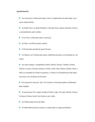 Agradecimentos

Aos meus pais e irmãos pelo apoio, amor e compreensão em todo tempo e por
serem minha família;
Ao dindo Cléo e ao dindo Paulinho e Ana pela força, suporte material e técnico,
e, principalmente, pelo carinho;
À tia Vera e a Oma pelo apoio e interesse;
Ao Opa e a tia Rosvita pelo carinho;
A Priscila pela amizade de quase 20 anos;
Ao Sidinei e ao Cristiano pelo apoio, indiferente da época, na realização de um
sonho;
Aos meus amigos e companheiros (Déia, Patrick, Ernesto, Tatinha, Cariane,
Andrise, Luciane, Graziela, Janaína, Cristine, Joseli, Julio, Marcos, Rafael, Aline, a
todos os orientados do Thales na genética, a Vanina e ao Serginho) por todo apoio,
conversas e aos momentos de diversão.
Em especial ao meu pai, Jana, Tati, Ernesto e Joseli pela ajuda na elaboração
deste trabalho.
Ao pessoal que foi a campo comigo (Cristine, Lígia, Tati, Igor, Patrick, Ernesto
Cristiano, Hosana, Joseli, Luis Gustavo, pai e mãe).
Ao Urbano pelas trocas de idéias
À Gleide Mariscan pelo incentivo e ajuda desde os tempos primórdios.

 