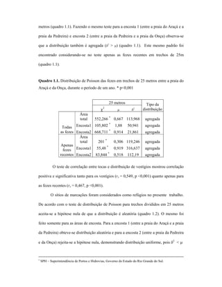 metros (quadro 1.1). Fazendo o mesmo teste para a encosta 1 (entre a praia do Araçá e a
praia da Pedreira) e encosta 2 (entre a praia da Pedreira e a praia da Onça) observa-se
que a distribuição também é agregada (δ2 > µ) (quadro 1.1). Este mesmo padrão foi
encontrado considerando-se no teste apenas as fezes recentes em trechos de 25m
(quadro 1.1).

Quadro 1.1. Distribuição de Poisson das fezes em trechos de 25 metros entre a praia do
Araçá e da Onça, durante o período de um ano. * p<0,001

25 metros
2

χ
Área
total

µ

2

δ

552,266 * 0,667 113,968

*
Todas Encosta1 105,802
as fezes Encosta2 668,711 *
Área
total
201 *
Apenas
*
fezes Encosta1 55,48
recentes Encosta2 83,844 *

Tipo da
distribuição
agregada

1,88

50,941

agregada

0,914

21,861

agregada

0,306 119,246

agregada

0,919 316,637

agregada

0,518

agregada

112,19

O teste de correlação entre tocas e distribuição de vestígios mostrou correlação
positiva e significativa tanto para os vestígios (rs = 0,549, p <0,001) quanto apenas para
as fezes recentes (rs = 0,467, p <0,001).
O sítios de marcações foram considerados como refúgios no presente trabalho.
De acordo com o teste de distribuição de Poisson para trechos divididos em 25 metros
aceita-se a hipótese nula de que a distribuição é aleatória (quadro 1.2). O mesmo foi
feito somente para as áreas de encosta. Para a encosta 1 (entre a praia do Araçá e a praia
da Pedreira) obteve-se distribuição aleatória e para a encosta 2 (entre a praia da Pedreira
e da Onça) rejeita-se a hipótese nula, demonstrando distribuição uniforme, pois δ2 < µ

∗

SPH – Superintendência de Portos e Hidrovias, Governo do Estado do Rio Grande do Sul.

 