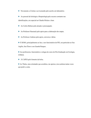 Novamente a Cristine e ao Leonardo pelo auxilio em laboratório.
Ao pessoal da Ictiologia e Herpetologia pelo socorro constante nas
identificações, em especial ao Cláudio Ricken e Juan.
Ao Carlos Behnur pela atenção e preocupação.
Ao Professor Hasenack pelo apoio para a elaboração dos mapas.
Ao Professor Andreas pelo apoio, conversa e idéias.
À SEMA, principalmente ao Jan, e aos funcionários do PEI, em particular ao Seu
Argílio, Seu Élson e aos Guarda Parques.
Aos professores, funcionários e colegas do curso do Pós-Graduação em Ecologia,
UFRGS.
À CAPES pelo fomento da bolsa.
Ao Thales, meu orientador que acreditou, me apoiou e me acalmou tantas vezes
que perdi a conta.

 