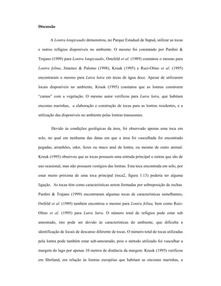 Discussão
A Lontra longicaudis demonstrou, no Parque Estadual de Itapuã, utilizar as tocas
e outros refúgios disponíveis no ambiente. O mesmo foi constatado por Pardini &
Trajano (1999) para Lontra longicaudis, Ostefeld et al. (1989) constatou o mesmo para
Lontra felina, Jimenez & Palomo (1998), Kruuk (1995) e Ruiz-Olmo et al. (1995)
encontraram o mesmo para Lutra lutra em áreas de água doce. Apesar de utilizarem
locais disponíveis no ambiente, Kruuk (1995) constatou que as lontras constroem
“camas” com a vegetação. O mesmo autor verificou para Lutra lutra, que habitam
encostas marinhas, a elaboração e construção de tocas para as lontras residentes, e a
utilização das disponíveis no ambiente pelas lontras transeuntes.
Devido às condições geológicas da área, foi observado apenas uma toca em
solo, no qual em nenhuma das datas em que a área foi vasculhada foi encontrado
pegadas, arranhões, odor, fezes ou muco anal de lontra, ou mesmo de outro animal.
Kruuk (1995) observou que as tocas possuem uma entrada principal e outras que são de
uso ocasional, mas não possuem vestígios das lontras. Esta toca encontrada em solo, por
estar muito próxima de uma toca principal (toca2, figura 1.13) poderia ter alguma
ligação. As tocas têm como características serem formadas por sobreposição de rochas.
Pardini & Trajano (1999) encontraram algumas tocas de características semelhantes,
Ostfeld et al. (1989) também encontrou o mesmo para Lontra felina, bem como RuizOlmo et al. (1995) para Lutra lutra. O número total de refúgios pode estar sub
amostrado, isto pode ser devido às características do ambiente, que dificulta a
identificação de locais de descanso diferente de tocas. O número total de tocas utilizadas
pela lontra pode também estar sub-amostrado, pois o método utilizado foi vasculhar a
margem do lago por apenas 10 metros de distância da margem. Kruuk (1995) verificou
em Shetland, em relação às lontras européias que habitam as encostas marinhas, a

 
