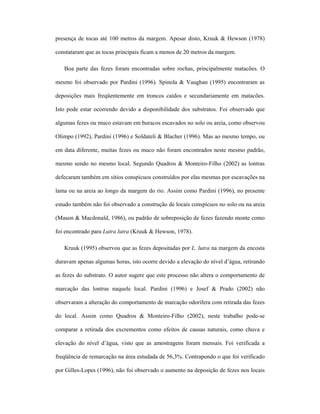 presença de tocas até 100 metros da margem. Apesar disto, Kruuk & Hewson (1978)
constataram que as tocas principais ficam a menos de 20 metros da margem.
Boa parte das fezes foram encontradas sobre rochas, principalmente matacões. O
mesmo foi observado por Pardini (1996). Spinola & Vaughan (1995) encontraram as
deposições mais freqüentemente em troncos caídos e secundariamente em matacões.
Isto pode estar ocorrendo devido a disponibilidade dos substratos. Foi observado que
algumas fezes ou muco estavam em buracos escavados no solo ou areia, como observou
Olimpo (1992), Pardini (1996) e Soldateli & Blacher (1996). Mas ao mesmo tempo, ou
em data diferente, muitas fezes ou muco não foram encontrados neste mesmo padrão,
mesmo sendo no mesmo local. Segundo Quadros & Monteiro-Filho (2002) as lontras
defecaram também em sítios conspícuos construídos por elas mesmas por escavações na
lama ou na areia ao longo da margem do rio. Assim como Pardini (1996), no presente
estudo também não foi observado a construção de locais conspícuos no solo ou na areia
(Mason & Macdonald, 1986), ou padrão de sobreposição de fezes fazendo monte como
foi encontrado para Lutra lutra (Kruuk & Hewson, 1978).
Kruuk (1995) observou que as fezes depositadas por L. lutra na margem da encosta
duravam apenas algumas horas, isto ocorre devido a elevação do nível d’água, retirando
as fezes do substrato. O autor sugere que este processo não altera o comportamento de
marcação das lontras naquele local. Pardini (1996) e Josef & Prado (2002) não
observaram a alteração do comportamento de marcação odorífera com retirada das fezes
do local. Assim como Quadros & Monteiro-Filho (2002), neste trabalho pode-se
comparar a retirada dos excrementos como efeitos de causas naturais, como chuva e
elevação do nível d’água, visto que as amostragens foram mensais. Foi verificada a
freqüência de remarcação na área estudada de 56,3%. Contrapondo o que foi verificado
por Gilles-Lopes (1996), não foi observado o aumento na deposição de fezes nos locais

 