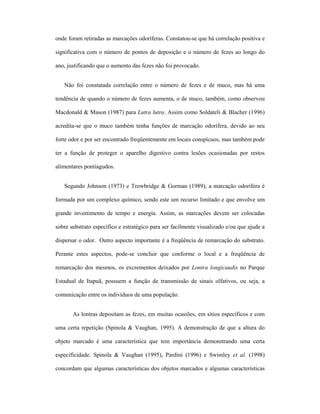 onde foram retiradas as marcações odoríferas. Constatou-se que há correlação positiva e
significativa com o número de pontos de deposição e o número de fezes ao longo do
ano, justificando que o aumento das fezes não foi provocado.
Não foi constatada correlação entre o número de fezes e de muco, mas há uma
tendência de quando o número de fezes aumenta, o de muco, também, como observou
Macdonald & Mason (1987) para Lutra lutra. Assim como Soldateli & Blacher (1996)
acredita-se que o muco também tenha funções de marcação odorífera, devido ao seu
forte odor e por ser encontrado freqüentemente em locais conspícuos, mas também pode
ter a função de proteger o aparelho digestivo contra lesões ocasionadas por restos
alimentares pontiagudos.
Segundo Johnson (1973) e Trowbridge & Gorman (1989), a marcação odorífera é
formada por um complexo químico, sendo este um recurso limitado e que envolve um
grande investimento de tempo e energia. Assim, as marcações devem ser colocadas
sobre substrato específico e estratégico para ser facilmente visualizado e/ou que ajude a
dispersar o odor. Outro aspecto importante é a freqüência de remarcação do substrato.
Perante estes aspectos, pode-se concluir que conforme o local e a freqüência de
remarcação dos mesmos, os excrementos deixados por Lontra longicaudis no Parque
Estadual de Itapuã, possuem a função de transmissão de sinais olfativos, ou seja, a
comunicação entre os indivíduos de uma população.
As lontras depositam as fezes, em muitas ocasiões, em sítios específicos e com
uma certa repetição (Spinola & Vaughan, 1995). A demonstração de que a altura do
objeto marcado é uma característica que tem importância demonstrando uma certa
especificidade. Spinola & Vaughan (1995), Pardini (1996) e Swimley et al. (1998)
concordam que algumas características dos objetos marcados e algumas características

 
