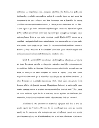 ambientais são importantes para a marcação odorífera pelas lontras. Isto pode estar
justificando o resultado encontrado na análise de regressão linear, em que, apesar da
demonstração de que a altura é um fator importante para a deposição de marcas
odoríferas em um determinado substrato, a correlação não demonstrou ser tão forte.
Assim, supõe-se que outros fatores são importantes para a marcação. Spinola e Vaughan
(1995) também encontraram como fator importante para a seleção de marcação, locais
mais profundos do rio e com maior cobertura vegetal. Durbin (1998) sugere que a
qualidade e a disponibilidade de recurso alimentar, bem como a cobertura vegetal, estão
relacionados com o tempo em que a lontra fica em um determinado ambiente. Jenkins &
Burrows (1980) e Macdonal & Mason (1985) verificaram que a cobertura vegetal está
correlacionada com a intensidade de marcação para Lutra lutra.
Kruuk & Hewson (1978) encontraram a distribuição de refúgios de Lutra lutra
ao longo da encosta marinha, regularmente espaçados, sugerindo o comportamento
territorialista. Jenkins & Burrows (1980) encontraram distribuição agregada para os
sítios de marcações de lontra européia. Já Pardini & Trajano (1999) para Lontra
longicaudis verificaram que a distribuição dos refúgios foi de maneira aleatória. Os
sítios de marcações encontrados nas área de estudo, foram todos considerados como
áreas de refúgio, isto é devido a grande dificuldade de distinguir, se realmente há locais
usados para descanso ou se serviram apenas para sinalizar o uso do local. Talvez todos
os sítios realmente sejam locais de descanso devido algumas características geoambientais, mas não necessariamente sempre sendo utilizados com esta finalidade.
Assumindo-se isto, encontrou-se distribuição agregada para toda a área de
estudo a partir de 50 metros. Devemos ter em consideração que a área do presente
estudo não é a mesma, ou seja, há trechos de praia e trechos de encosta com grande
parte composta por rochas. Considerando apenas as encostas, obtivemos o padrão de

 
