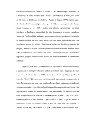 distribuição aleatório com a divisão da área em 25, 50 e 100 metros para a enocosta 1 e,
a distribuição de forma uniforme, para a encosta 2 em trechos de 25 metros, mas apartir
de 50 metros a distribuição foi aleatória. Pardini & Trajano (1999) sugerem que a
distribuição aleatória dos refúgios indica que não há fatores restringindo a localização
destes. Swimley et al. (1998) verificou que algumas características ambientais
interferem na localização e quantidade de sítios de marcação de Lontra canadensis.
Spinola & Vaughan (1998) obtiveram resultados semelhantes para Lontra longicaudis.
O presente trabalho não teve como objetivo verificar quais fatores ambientais estão
interferindo no uso do habitat. Diante destas análises de distribuição espacial dos
refúgios, freqüência de uso, e distribuição das marcações odoríferas, podemos inferir
sobre a existência de áreas centrais, mas sobre a organização espacial ser randômica,
regular ou agregada, são necessários estudos em áreas mais extensas e com métodos
diferentes.
Segundo Kruuk (1995), a determinação da área central é pela freqüência de uso,
a quantidade de marcações odoríferas também é um fator, mas a freqüência é o mais
importante. Kruuk & Hewson (1978), Soldateli & Blacher (1996) e Quadros &
Monteiro-Filho (2002) encontraram maior intensidade de uso das áreas relacionadas às
tocas. Novamente, o que pode estar contribuindo para alguns locais estarem sendo mais
intensamente usados e com diferente freqüência são fatores geo-ambientais locais. Estas
supostas áreas centrais do presente estudo estão identificadas nas encostas, podendo
estar relacionadas com a presença de tocas (Kruuk & Hewson (1978), bem como a
disponibilidade de recurso alimentar (López-Martin et al,1998), o que faz sentido se
relacionado ao que foi analisado quanto a dieta da lontra nesta área (capítulo 2).
Jiménez et al (1998) e Ruiz-Olmo et al (2001) constataram as áreas centrais para a

 
