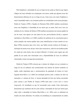 Pela freqüência e intensidade de uso ao longo do ano, pode-se observar que alguns
refúgios são mais utilizados em comparação com outros, sendo que algumas tocas não
demonstraram diferença de uso ao longo do ano. Estas tocas com maior freqüência e
maior intensidade tendo o uso constante podem ser consideradas como tocas principais.
Pardini & Trajano (1999) e Quadros & Monteiro-Filho (2002) também encontraram
tocas com freqüência e intensidade de uso maior que as outras. Para Lutra lutra em
ambiente de rio, Jiménez & Palomo (1998) também encontraram este mesmo padrão de
uso de tocas, mas apenas em uma época do ano, provavelmente devido a aspectos
reprodutivos. Ruiz-Olmo et al. (2001), também em ambiente de rio, encontraram para a
lontra européia este mesmo padrão, bem como identificaram as áreas centrais de uso.
Beja (1996a) encontrou para Lutra lutra, que habita encosta rochosa em Portugal, a
utilização da mesma tocas até por vários dias consecutivos, além de esta também poder
ser usada por outra lontra, mas em época diferente. O mesmo autor sugere que este
padrão de uso pode estar relacionado com a disponibilidade de tocas no ambiente
relacionadas a áreas com água doce permanente.
Pardini & Trajano (1999) colocam que o número de refúgios em uso constante ao
longo do ano no ambiente está correlacionado com número de lontras residentes na
região, sendo importante para o monitoramento da população de lontras no local.
Segundo Ruiz-Olmo et al. (2001) há correlação positiva entre o número de sítios de
marcações e o número de fezes. A mesma densidade de fezes por latrina encontrado
pelos autores e por Pardini & Trajano (1999) tanto para a Lutra lutra e Lontra
longicaudis, foi semelhante ao que foi encontrado neste estudo. Estas observações
demonstram que realmente não há como utilizar a densidade de fezes por latrina para
saber sobre a densidade de lontras (Ruiz-Olmo et al., 2001), pois os ambientes de
estudos são muito diferentes. No entanto, há semelhança no comportamento de ambas

 