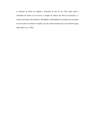 as espécies de lontra em relação a marcação da área de uso. Para saber sobre a
densidade de lontras em um local, a relação de número de sítios de marcação e o
número de lontras está conforme a facilidade ou dificuldade de encontrar tais marcações
em um trecho do ambiente ocupado, mas da mesma maneira não é um método seguro
(Ruiz-Olmo et al., 2001).

 