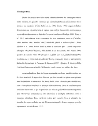 Introdução Dieta
Muitos dos estudos realizados sobre o hábito alimentar das lontras provêem da
lontra européia, nos quais foi verificado que a alimentação básica destes animais são os
peixes e os crustáceos (Foster-Turley et al., 1990; Kruuk, 1995). Alguns trabalhos
demonstram que esta dieta varia de espécie para espécie. Das espécies neotropicais os
peixes são predominantes na dieta de Pteronura brasiliensis (Duplaix, 1980; Rosas et
al., 1999); os crustáceos, peixes e moluscos são itens para Lontra provocax (Chehébar,
1985; Medina, 1997; Medina, 1998); crustáceos, peixes e moluscos para L. felina
(Ostfeld et al., 1989; Mason, 1990) e peixes e crustáceos para Lontra longicaudis
(Olimpio, 1992; Gallo-Reynoso, 1997; Helder & Ker de Andrade, 1997 Pardini, 1998;
Quadros & Monteiro-Filho, 2001; Cezare et al, 2002; Gori et al., 2003). Pardini (1998)
constatou que os peixes mais predados por Lontra longicaudis foram os representantes
da família Loricariidae, já Passamani & Camargo (1995) e Quadros & Monteiro-Filho
(2001) verificaram que a família Cichlidae foi a mais comum nas análises das fezes.
A sazonalidade na dieta de lontras constatada em alguns trabalhos podem ser
devido a ocorrência de algum item alimentar que é encontrado em apenas uma época do
ano, independente da abundância das outras presas, como verificado por Pardini (1998)
com a flutuação de freqüência na predação de Corydalus sp. (larva de coleóptero que é
abundante no inverno, já que na primavera ela deixa a água). Outro aspecto importante
para esta variação alimentar pode estar relacionado às condições ambientais, como as
mudanças climáticas. Essas variáveis podem, por exemplo, levar a alterações no
tamanho das presas predadas, que são diferentes nas estações do ano, pequenas no verão
e grandes no inverno (Kruuk, 1995).

 